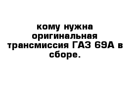 кому нужна оригинальная трансмиссия ГАЗ-69А в сборе.